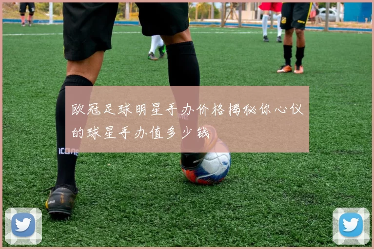 欧冠足球明星手办价格揭秘你心仪的球星手办值多少钱