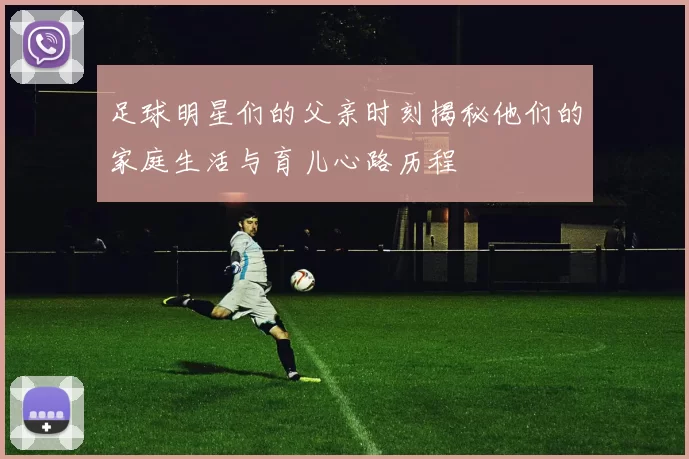 足球明星们的父亲时刻揭秘他们的家庭生活与育儿心路历程