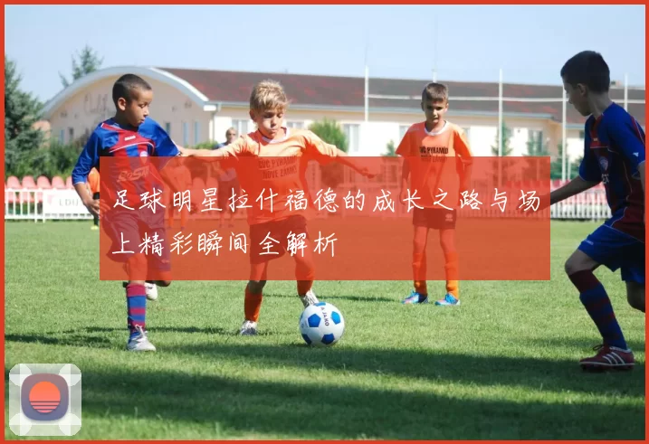 足球明星拉什福德的成长之路与场上精彩瞬间全解析