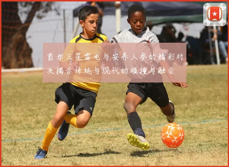 首尔三星雷电与安养人参的精彩对决揭示传统与现代的碰撞与融合