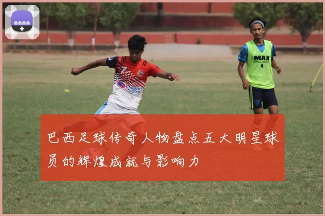 巴西足球传奇人物盘点五大明星球员的辉煌成就与影响力