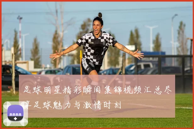足球明星精彩瞬间集锦视频汇总尽享足球魅力与激情时刻