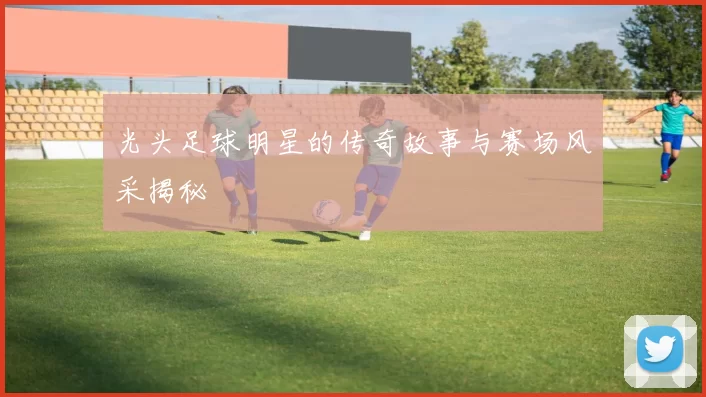 光头足球明星的传奇故事与赛场风采揭秘