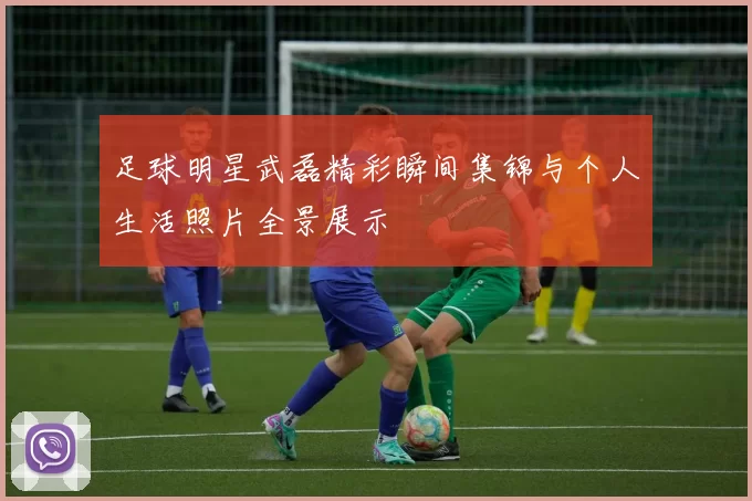 足球明星武磊精彩瞬间集锦与个人生活照片全景展示