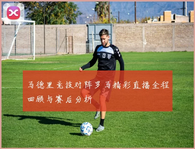 马德里竞技对阵罗马精彩直播全程回顾与赛后分析