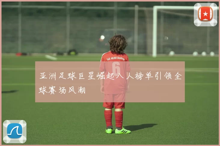 亚洲足球巨星崛起八人榜单引领全球赛场风潮