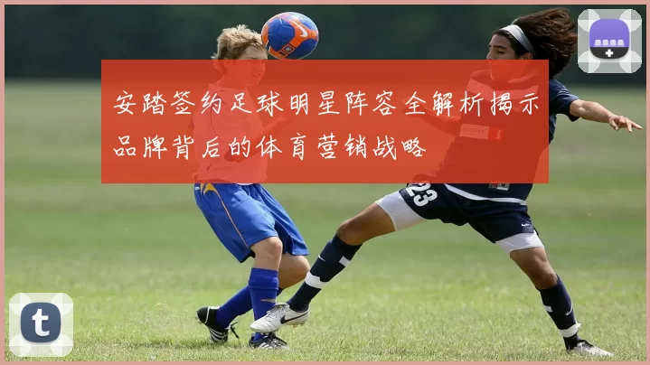 安踏签约足球明星阵容全解析揭示品牌背后的体育营销战略
