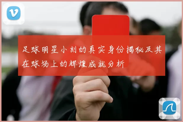 足球明星小刻的真实身份揭秘及其在球场上的辉煌成就分析
