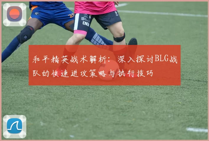 和平精英战术解析：深入探讨BLG战队的快速进攻策略与执行技巧