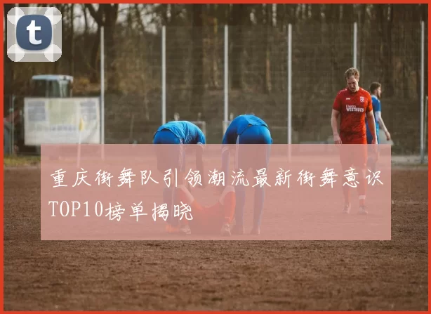 重庆街舞队引领潮流最新街舞意识TOP10榜单揭晓