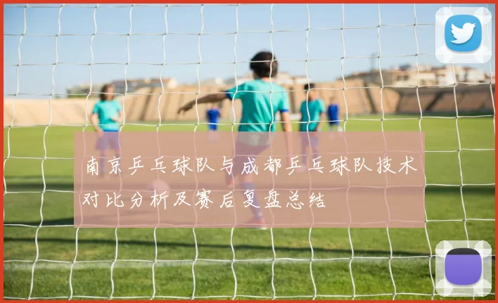 南京乒乓球队与成都乒乓球队技术对比分析及赛后复盘总结