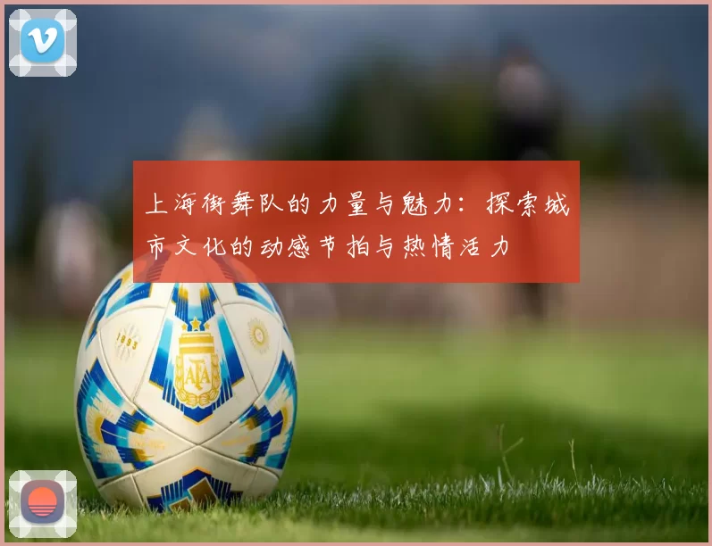 上海街舞队的力量与魅力：探索城市文化的动感节拍与热情活力