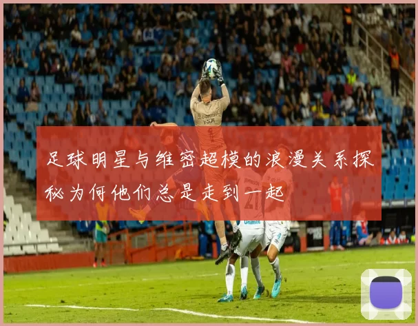 足球明星与维密超模的浪漫关系探秘为何他们总是走到一起