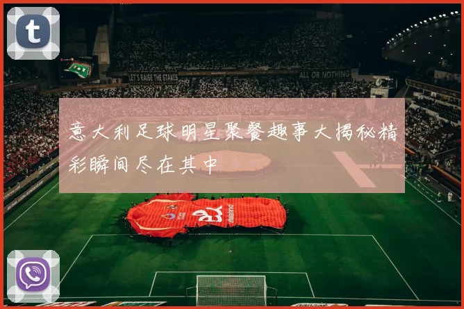 意大利足球明星聚餐趣事大揭秘精彩瞬间尽在其中