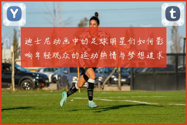 迪士尼动画中的足球明星们如何影响年轻观众的运动热情与梦想追求