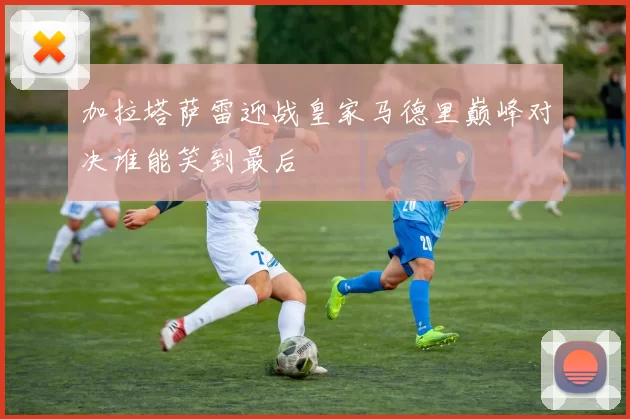 加拉塔萨雷迎战皇家马德里巅峰对决谁能笑到最后
