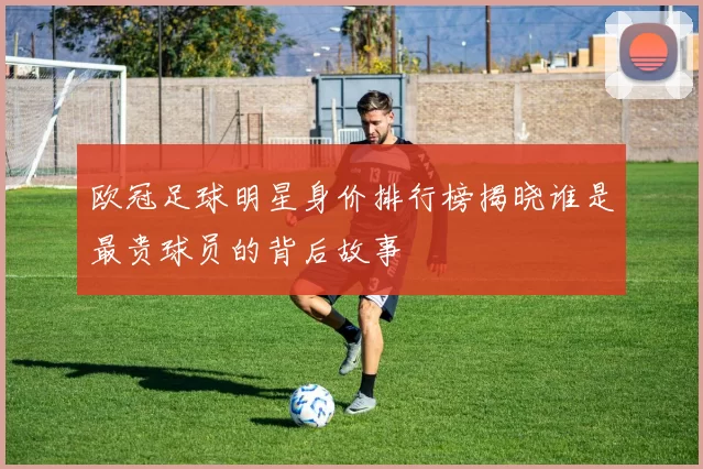欧冠足球明星身价排行榜揭晓谁是最贵球员的背后故事