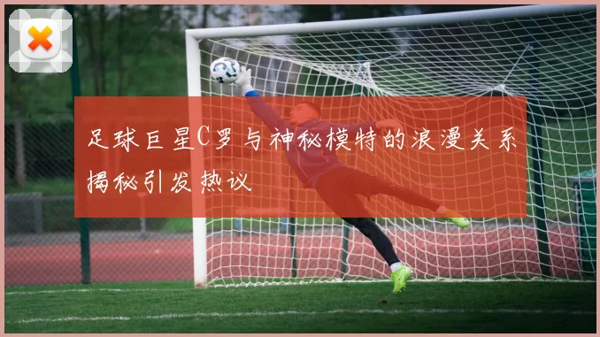 足球巨星C罗与神秘模特的浪漫关系揭秘引发热议