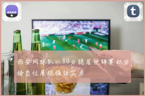 西安网球队以80分稳居世锦赛积分榜首位展现强劲实力