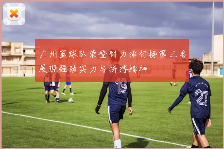 广州篮球队荣登耐力排行榜第三名展现强劲实力与拼搏精神