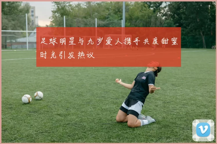 足球明星与九岁爱人携手共度甜蜜时光引发热议