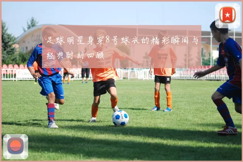 足球明星身穿8号球衣的精彩瞬间与经典时刻回顾