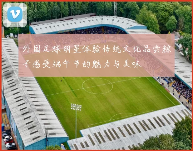外国足球明星体验传统文化品尝粽子感受端午节的魅力与美味