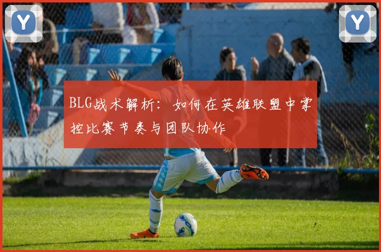 BLG战术解析：如何在英雄联盟中掌控比赛节奏与团队协作