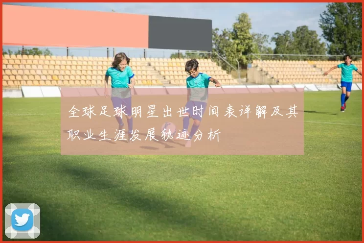 全球足球明星出世时间表详解及其职业生涯发展轨迹分析
