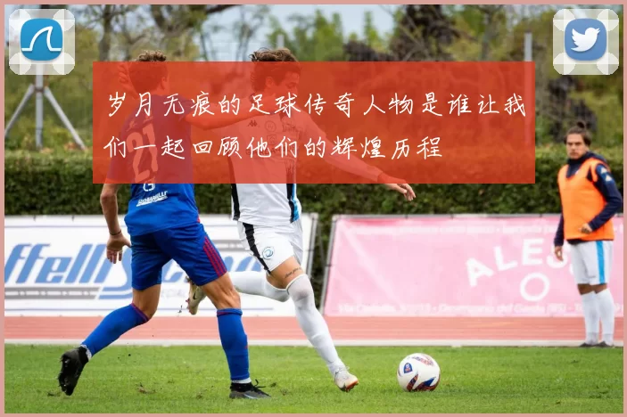 岁月无痕的足球传奇人物是谁让我们一起回顾他们的辉煌历程