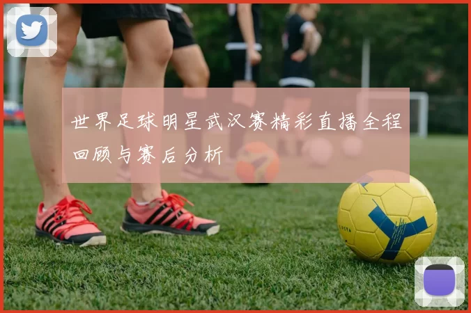世界足球明星武汉赛精彩直播全程回顾与赛后分析