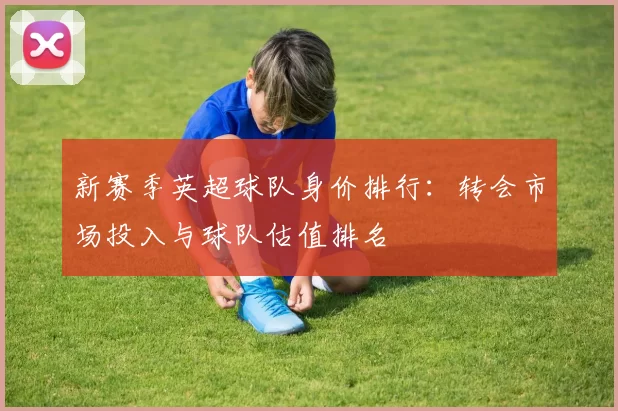新赛季英超球队身价排行：转会市场投入与球队估值排名