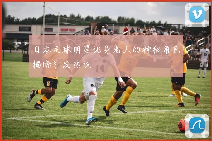 日本足球明星化身老人的神秘角色揭晓引发热议