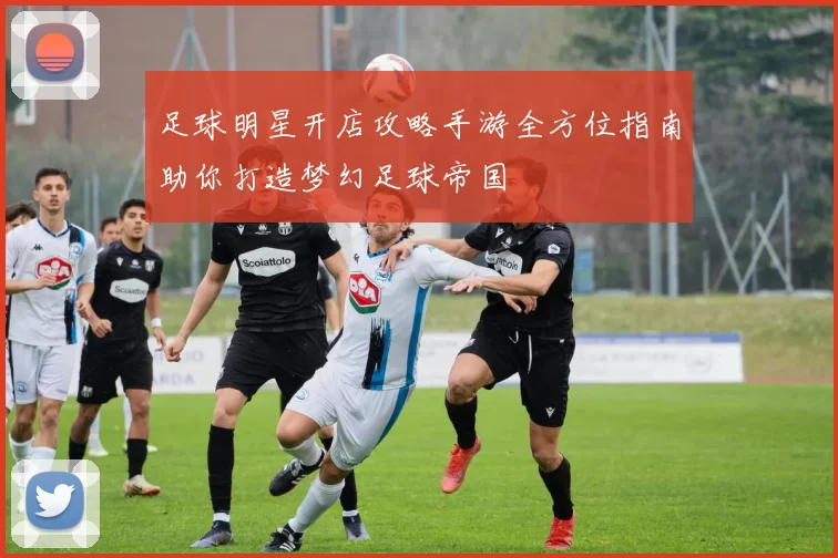足球明星开店攻略手游全方位指南助你打造梦幻足球帝国