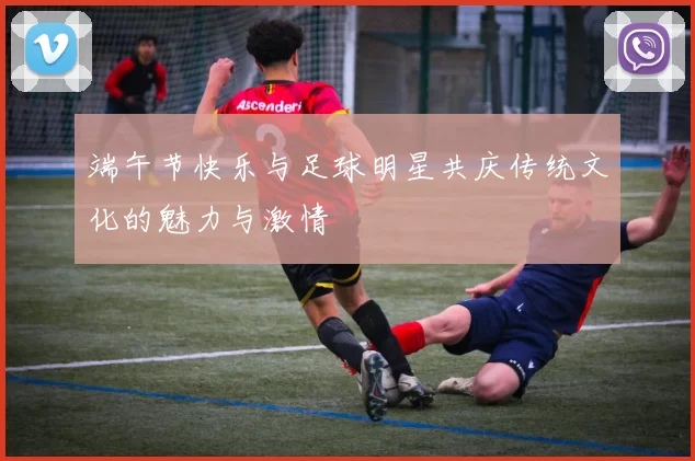 端午节快乐与足球明星共庆传统文化的魅力与激情
