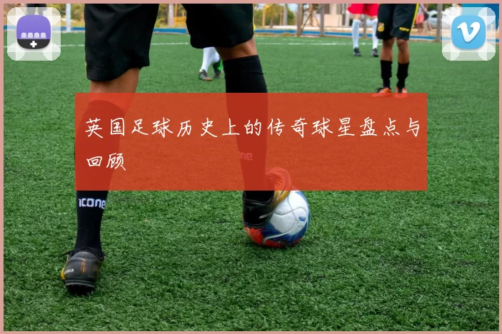 英国足球历史上的传奇球星盘点与回顾