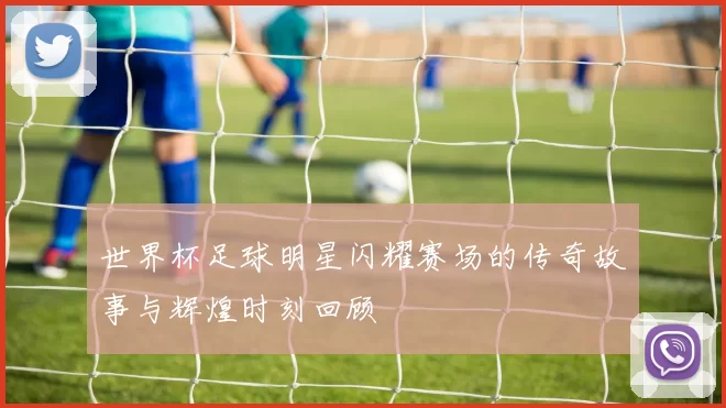 世界杯足球明星闪耀赛场的传奇故事与辉煌时刻回顾