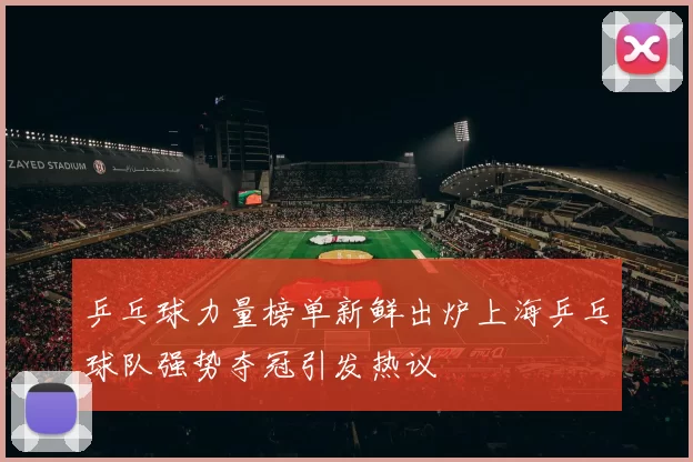 乒乓球力量榜单新鲜出炉上海乒乓球队强势夺冠引发热议