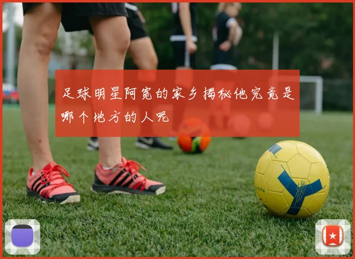 足球明星阿宽的家乡揭秘他究竟是哪个地方的人呢