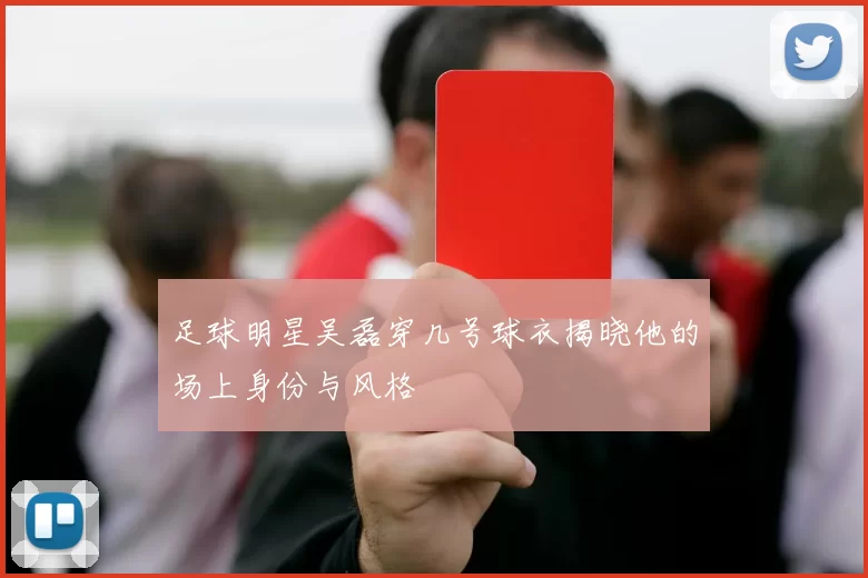足球明星吴磊穿几号球衣揭晓他的场上身份与风格