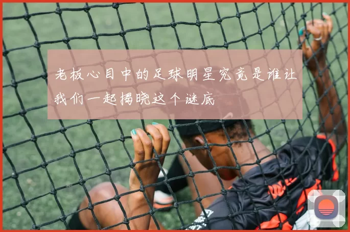 老板心目中的足球明星究竟是谁让我们一起揭晓这个谜底