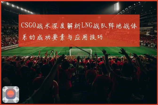 CSGO战术深度解析LNG战队阵地战体系的成功要素与应用技巧