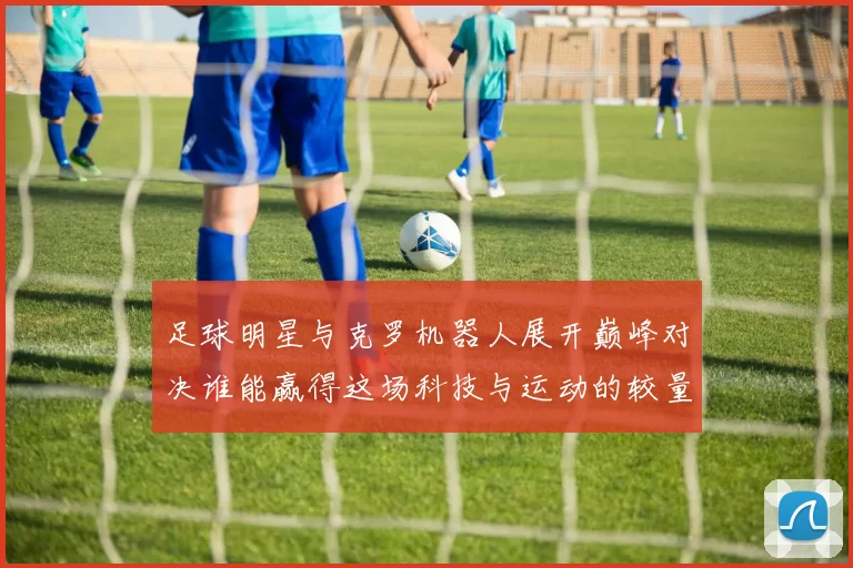 足球明星与克罗机器人展开巅峰对决谁能赢得这场科技与运动的较量