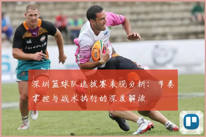 深圳篮球队选拔赛表现分析：节奏掌控与战术执行的深度解读