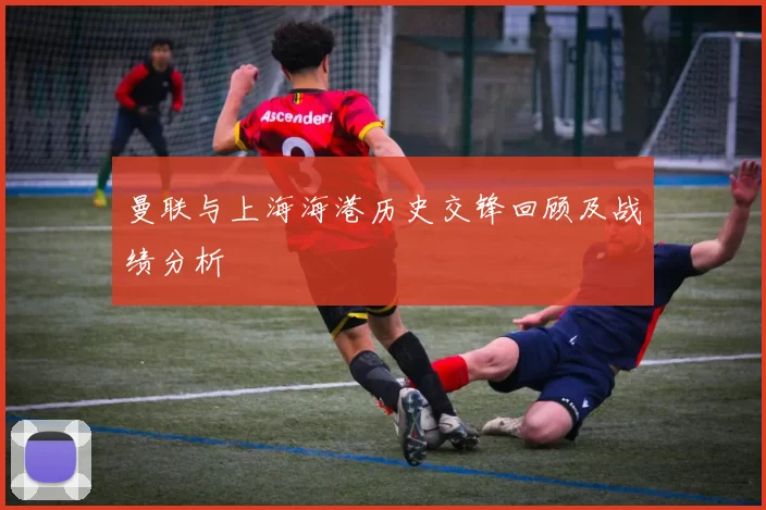 曼联与上海海港历史交锋回顾及战绩分析