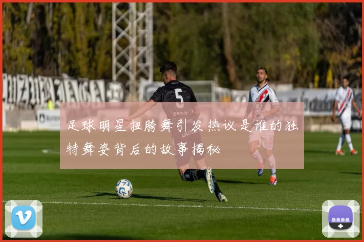 足球明星扭胯舞引发热议是谁的独特舞姿背后的故事揭秘