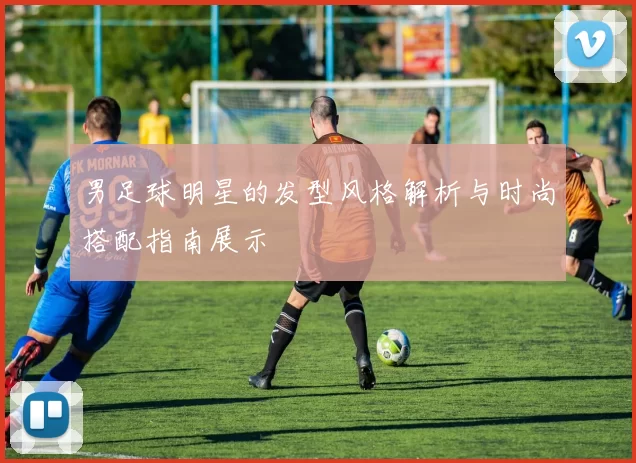 男足球明星的发型风格解析与时尚搭配指南展示