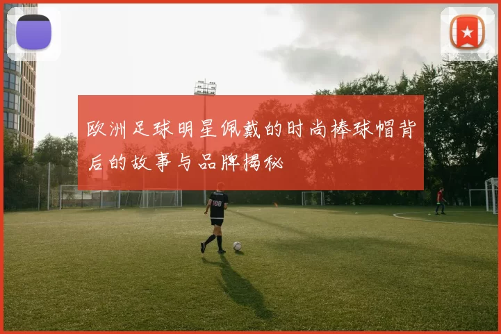 欧洲足球明星佩戴的时尚棒球帽背后的故事与品牌揭秘