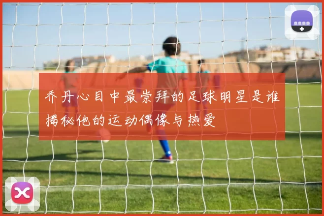 乔丹心目中最崇拜的足球明星是谁揭秘他的运动偶像与热爱