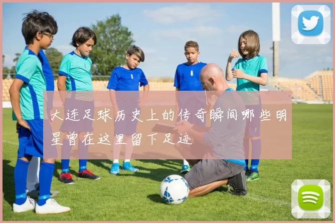 大连足球历史上的传奇瞬间哪些明星曾在这里留下足迹